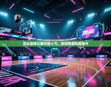 顶尖篮球比赛引爆人气，球场氛围热度攀升