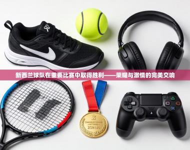 新西兰球队在重要比赛中取得胜利——荣耀与激情的完美交响